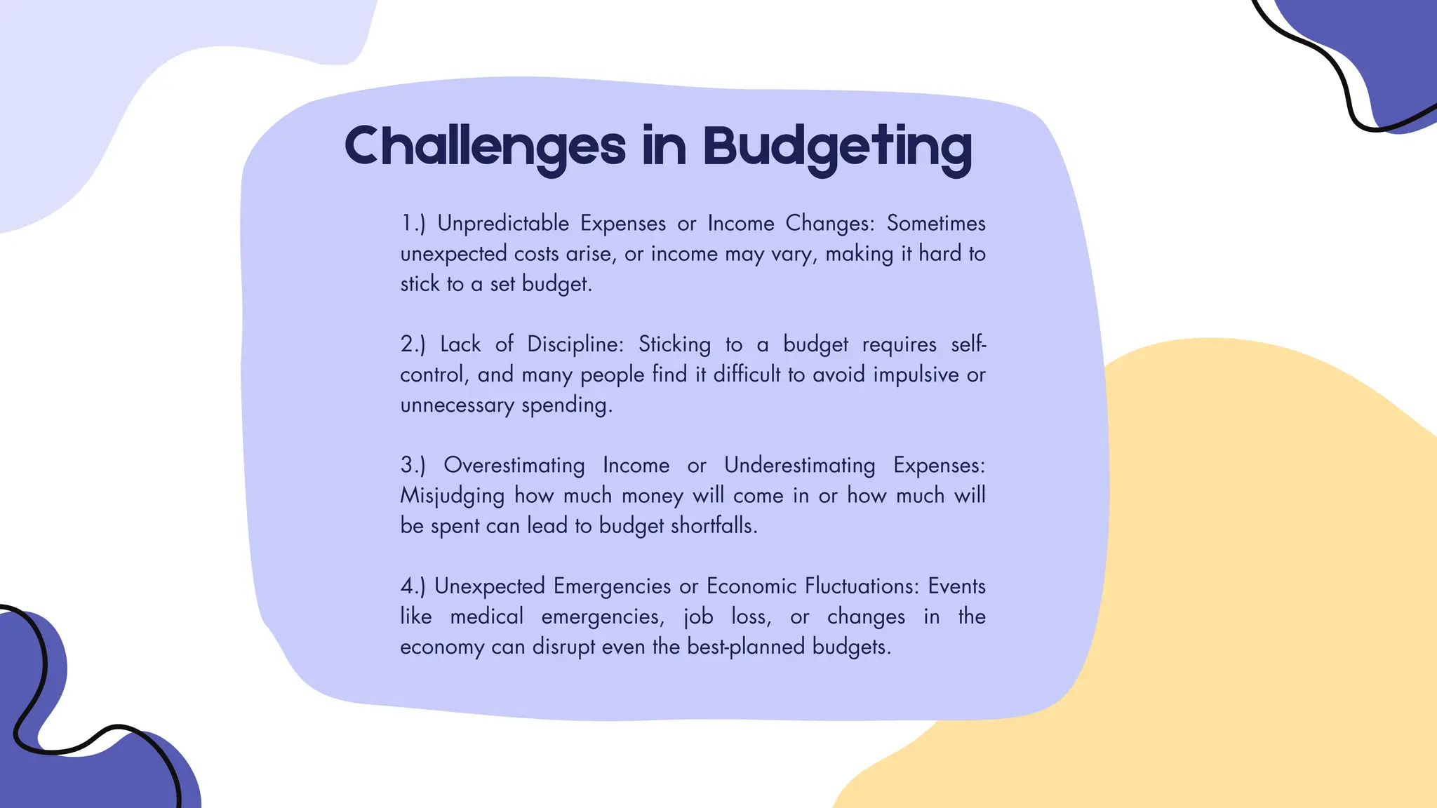 Challenges in Budgeting
1.) Unpredictable Expenses or Income Changes: Sometimes
unexpected costs arise, or income may vary, making it hard to
stick to a set budget.
2.) Lack of Discipline: Sticking to a budget requires self-
control, and many people find it difficult to avoid impulsive or
unnecessary spending.
3.) Overestimating Income or Underestimating Expenses:
Misjudging how much money will come in or how much will
be spent can lead to budget shortfalls.
4.) Unexpected Emergencies or Economic Fluctuations: Events
like medical emergencies, job loss, or changes in the
economy can disrupt even the best-planned budgets.
 