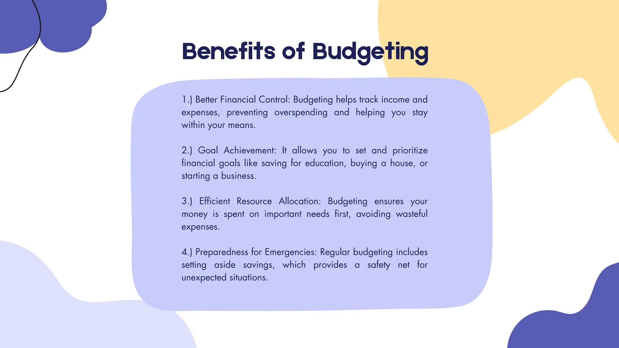 1.) Better Financial Control: Budgeting helps track income and
expenses, preventing overspending and helping you stay
within your means.
2.) Goal Achievement: It allows you to set and prioritize
financial goals like saving for education, buying a house, or
starting a business.
3.) Efficient Resource Allocation: Budgeting ensures your
money is spent on important needs first, avoiding wasteful
expenses.
4.) Preparedness for Emergencies: Regular budgeting includes
setting aside savings, which provides a safety net for
unexpected situations.
Benefits of Budgeting
 
