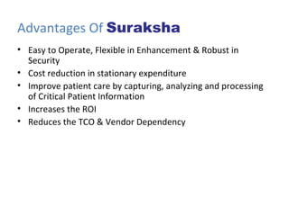 Advantages Of  Suraksha Easy to Operate, Flexible in Enhancement & Robust in Security Cost reduction in stationary expenditure Improve patient care by capturing, analyzing and processing of Critical Patient Information Increases the ROI Reduces the TCO & Vendor Dependency 