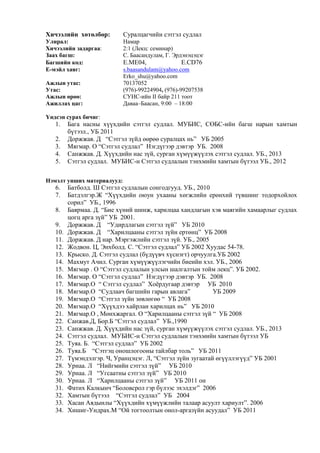 Хичээлийн хөтөлбөр: Суралцагчийн сэтгэл судлал
Улирал: Намар
Хичээлийн задаргаа: 2:1 (Лекц: семинар)
Заах багш: С. Баасандулам, Г. Эрдэнэцэцэг
Багшийн код: E.ME04, E.CD76
E-мэйл хаяг: s.baasandulam@yahoo.com
Erko_shu@yahoo.com
Ажлын утас: 70137052
Утас: (976)-99224904, (976)-99207538
Ажлын өрөө: СУИС-ийн II байр 211 тоот
Ажиллах цаг: Даваа–Баасан, 9:00 – 18:00
Үндсэн сурах бичиг:
1. Бага насны хүүхдийн сэтгэл судлал. МУБИС, СӨБС-ийн багш нарын хамтын
бүтээл., УБ 2011
2. Доржжав. Д “Сэтгэл зүйд өөрөө суралцах нь” УБ 2005
3. Мягмар. О “Сэтгэл судлал” Нэгдүгээр дэвтэр УБ. 2008
4. Санжжав. Д. Хүүхдийн нас зүй, сурган хүмүүжүүлэх сэтгэл судлал. УБ., 2013
5. Сэтгэл судлал. МУБИС-н Сэтгэл судлалын тэнхмийн хамтын бүтээл УБ., 2012
Нэмэлт унших материалууд:
6. Батболд. Ш Сэтгэл судлалын сонгодгууд. УБ., 2010
7. Батдэлгэр.Ж “Хүүхдийн оюун ухааны хөгжлийн ерөнхий түвшинг тодорхойлох
сорил” УБ., 1996
8. Баярмаа. Д. “Бие хүний шинж, харилцаа хандлагын хэв маягийн хамаарлыг судлах
цогц арга зүй” УБ 2001.
9. Доржжав. Д “Удирдлагын сэтгэл зүй” УБ 2010
10. Доржжав. Д “Харилцааны сэтгэл зүйн ертөнц” УБ 2008
11. Доржжав. Д нар. Мэргэжлийн сэтгэл зүй. УБ., 2005
12. Жодвон. Ц, Энхболд. С. “Сэтгэл судлал” УБ 2002 Хуудас 54-78.
13. Крыско. Д. Сэтгэл судлал (бүдүүвч хүснэгт) орчуулга.УБ 2002
14. Махмут Ачил. Сурган хүмүүжүүлэгчийн биеийн хэл. УБ., 2006
15. Мягмар . О “Сэтгэл судлалын улсын шалгалтын тойм лекц”. УБ 2002.
16. Мягмар. О “Сэтгэл судлал” Нэгдүгээр дэвтэр УБ. 2008
17. Мягмар.О “ Сэтгэл судлал” Хоёрдугаар дэвтэр УБ 2010
18. Мягмар.О “Судлаач багшийн гарын авлага” УБ 2009
19. Мягмар.О “Сэтгэл зүйн зөвлөгөө “ УБ 2008
20. Мягмар.О “Хүүхдээ хайрлан харилцах нь” УБ 2010
21. Мягмар.О , Мөнхжаргал. О “Харилцааны сэтгэл зүй “ УБ 2008
22. Санжав.Д, Бор.Б “Сэтгэл судлал” УБ.,1990
23. Санжжав. Д. Хүүхдийн нас зүй, сурган хүмүүжүүлэх сэтгэл судлал. УБ., 2013
24. Сэтгэл судлал. МУБИС-н Сэтгэл судлалын тэнхмийн хамтын бүтээл УБ
25. Туяа. Б. “Сэтгэл судлал” УБ 2002
26. Туяа.Б “Сэтгэц оношлогооны тайлбар толь” УБ 2011
27. Түмэндэлгэр. Ч, Уранцэцэг. Л, “Сэтгэл зүйн зугаатай өгүүллэгүүд” УБ 2001
28. Урнаа. Л “Нийгмийн сэтгэл зүй” УБ 2010
29. Урнаа. Л “Угсаатны сэтгэл зүй” УБ 2010
30. Урнаа. Л “Харилцааны сэтгэл зүй” УБ 2011 он
31. Фатих Калкынч “Боловсрол гэр бүлээс эхэлдэг” 2006
32. Хамтын бүтээл “Сэтгэл судлал” УБ 2004
33. Хасан Аядынлы “Хүүхдийн хүмүүжлийн талаар асуулт хариулт”. 2006
34. Хишиг-Ундрах.М “Ой тогтоолтын онол-аргазүйн асуудал” УБ 2011
 