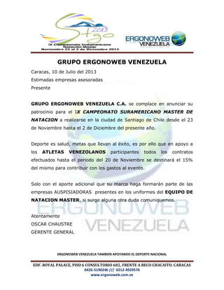 EDF. ROYAL PALACE, PISO 6 CONSULTORIO 602, FRENTE A BECO CHACAITO. CARACAS
0426-5190246 /// 0212-4929576
www.ergonoweb.com.ve
GRUPO ERGONOWEB VENEZUELA
Caracas, 10 de Julio del 2013
Estimadas empresas asesoradas
Presente
GRUPO ERGONOWEB VENEZUELA C.A. se complace en anunciar su
patrocinio para el IX CAMPEONATO SURAMERICANO MASTER DE
NATACION a realizarse en la ciudad de Santiago de Chile desde el 23
de Noviembre hasta el 2 de Diciembre del presente año.
Deporte es salud, metas que llevan al éxito, es por ello que en apoyo a
los ATLETAS VENEZOLANOS participantes todos los contratos
efectuados hasta el periodo del 20 de Noviembre se destinará el 15%
del mismo para contribuir con los gastos al evento.
Solo con el aporte adicional que su marca haga formarán parte de las
empresas AUSPISIADORAS presentes en los uniformes del EQUIPO DE
NATACION MASTER, si surge alguna otra duda comuniquemos.
Atentamente
OSCAR CHAUSTRE
GERENTE GENERAL
ERGONOWEB VENEZUELA TAMBIEN APOYANDO EL DEPORTE NACIONAL
 