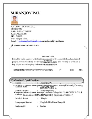 SURANJOY PALSURANJOY PAL
R.B CHATTERJEE ROAD,
BURDWAN.
L.M.: SHIBA TEMPLE
P.O: LAKURDDI
PIN: 713102,
West Bengal, India.
Email : 1. palsuranjoy@gmail.com,suranjoypal@gmail.com
 8348836883,8798275403
ObjectiveObjective
Personal ProfilePersonal Profile
INSTITUTION
SEMESTER
YEAR OF PASSING
%MARKS
NIIT(GNIIT)1st
200880%2nd
200973%3rd
200972% 4th
2010 92%
Examination Passed Board/UniversityInstitutionYear of Passing% MarksDivision/ ClassMBA
(IN BUSINESS LEADERSHIP MANAGEMENT)Venkateshwara Open UniversityUniversityPursuing
(2015-2017)--B.Sc in
Computer Science (Hons) Kuvempu UniversityCollege201175.841st
XIIW B C H S
ER.K.S.R.P.U.V200752.831st
XW B B S ER.K.S.R.P.U.V2005611st
Professional QualificationsProfessional Qualifications
Name : Suranjoy Pal
Date of Birth : June 30th, 1985
Father’s Name : Mrityunjoy Pal
Gender : Male
Marital Status : Single
Languages Known : English, Hindi and Bengali
Nationality : Indian
Intend to build a career with leading corporate with committed and dedicated
people, which will help me to explore myself fully and willing to work as a
key player in challenging and creative environment.
 