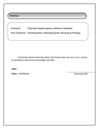 I do hereby declare that the above information given by me is true, correct
 complete in best of my knowledge and faith.
Date: -
Place:- BURDWAN (Suranjoy Pal)
HobbiesHobbies
Technical : Playing Computer games, Software Collection
Non-Technical: Listening Music, Watching Sports, Drawing  Painting
 