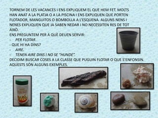 TORNEM DE LES VACANCES I ENS EXPLIQUEM EL QUE HEM FET. MOLTS 
HAN ANAT A LA PLATJA O A LA PISCINA I ENS EXPLIQUEN QUE PORTEN 
FLOTADOR, MANGUITOS O BOMBOLLA A L’ESQUENA. ALGUNS NENS I 
NENES EXPLIQUEN QUE JA SABEN NEDAR I NO NECESSITEN RES DE TOT 
AIXÒ. 
ENS PREGUNTEM PER A QUÈ DEUEN SERVIR: 
- PER FLOTAR. 
- QUE HI HA DINS? 
- AIRE. 
- TENEN AIRE DINS I NO SE “HUNDE”. 
DECIDIM BUSCAR COSES A LA CLASSE QUE PUGUIN FLOTAR O QUE S’ENFONSIN. 
AQUESTS SÓN ALGUNS EXEMPLES. 
 