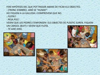 FEM HIPÒTESIS DEL QUE POT PASSAR ABANS DE FICAR ELS OBJECTES: 
- (TRONC D’ARBRE): AIXÒ SE “HUNDE”. 
HO FIQUEM A LA GALLEDA I COMPROVEM QUE NO. 
- FLOTA!! 
- PESA POC! 
VEIEM QUE LES PEDRES S’ENFONSEN I ELS OBJECTES DE PLÀSTIC SUREN. FIQUEM 
UN CARGOL (BUIT) I VEIEM QUE FLOTA. 
- TÉ AIRE DINS. 
 