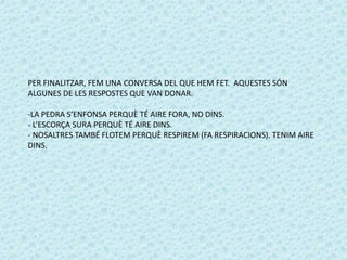 PER FINALITZAR, FEM UNA CONVERSA DEL QUE HEM FET. AQUESTES SÓN 
ALGUNES DE LES RESPOSTES QUE VAN DONAR. 
-LA PEDRA S’ENFONSA PERQUÈ TÉ AIRE FORA, NO DINS. 
- L’ESCORÇA SURA PERQUÈ TÉ AIRE DINS. 
- NOSALTRES TAMBÉ FLOTEM PERQUÈ RESPIREM (FA RESPIRACIONS). TENIM AIRE 
DINS. 

