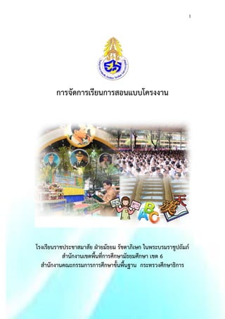 1 
การจัดการเรียนการสอนแบบโครงงาน 
โรงเรียนราชประชาสมาสัย ฝ่ายมัธยม รัชดาภิเษก ในพระบรมราชูปถัมภ์ 
สานักงานเขตพื้นที่การศึกษามัธยมศึกษา เขต 6 
สานักงานคณะกรรมการการศึกษาขั้นพื้นฐาน กระทรวงศึกษาธิการ 
 