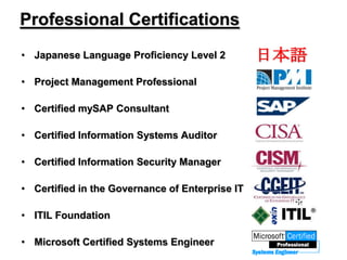 Professional Certifications
• Japanese Language Proficiency Level 2
• Project Management Professional
• Certified mySAP Consultant
• Certified Information Systems Auditor
• Certified Information Security Manager
• Certified in the Governance of Enterprise IT
• ITIL Foundation
• Microsoft Certified Systems Engineer
日本語
 