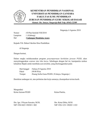 KEMENTRIAN PENDIDIKAN NASIONAL
                        UNIVERSITAS PENDIDIKAN GANESHA
                            FAKULTAS ILMU PENDIDIKAN
                      JURUSAN PENDIDIKAN GURU SEKOLAH DASAR
                        Alamat: Jln. Jatayu, Singaraja-Bali Telp. (0362) 22389


                                                          Singaraja, 6 Agustus 2010
Nomor         : 03/Pan-Semlok/VIII/2010
Lampiran      : 1 (Gabung)
Hal           : Undangan Membuka Acara

Kepada Yth. Dekan Fakultas Ilmu Pendidikan

       di Singaraja

Dengan hormat,

Dalam rangka melakasanakan program penyempurnaan kurikulum jurusan PGSD, akan
menyelenggarakan seminar dan loka karya. Sehubugan dengan hal ini, kamipanitia mohon
kehadiran Bapak untuk membuka acra tersebut, yang diselenggarakan pada:

       Hari/tanggal    : Selasa,10 Agustus 2010
       Pukul           : 09.00 Wita
       Tempat          : Ruang Serba Guna PGSD ( Jl.Jatayu, Singaraja )

Demikian undangan ini, atas perhatian dan kerja samanya, disampaikan terima kasih.




Mengetahui
Ketua Jurusan PGSD                                 Ketua Panitia,




Drs. Ign. I Wayan Suwatra, M.Pd                    Drs. Ketut Dibia, M.Pd
NIP 1956 0423 198303 1 002                         NIP 1956 1231 198203 1 032
 