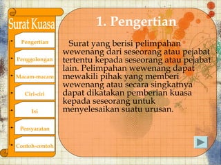 1. Pengertian
 Pengertian       Surat yang berisi pelimpahan
                wewenang dari seseorang atau pejabat
Penggolongan    tertentu kepada seseorang atau pejabat
                lain. Pelimpahan wewenang dapat
Macam-macam     mewakili pihak yang memberi
                wewenang atau secara singkatnya
   Ciri-ciri    dapat dikatakan pemberian kuasa
                kepada seseorang untuk
      Isi       menyelesaikan suatu urusan.

 Persyaratan


Contoh-contoh
 