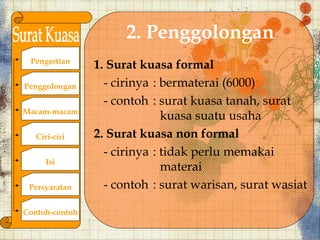 2. Penggolongan
 Pengertian
                1. Surat kuasa formal
Penggolongan      - cirinya : bermaterai (6000)
                  - contoh : surat kuasa tanah, surat
Macam-macam
                              kuasa suatu usaha
   Ciri-ciri    2. Surat kuasa non formal
                  - cirinya : tidak perlu memakai
      Isi
                              materai
 Persyaratan      - contoh : surat warisan, surat wasiat

Contoh-contoh
 