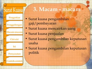 3. Macam - macam
 Pengertian
                ? Surat kuasa pengambilan
Penggolongan      gaji/pembayaran
                ? Surat kuasa mencairkan uang
Macam-macam
                ? Surat kuasa penjualan
   Ciri-ciri    ? Surat kuasa pengambilan keputusan
                  usaha
      Isi
                ? Surat kuasa pengambilan keputusan
 Persyaratan      politik

Contoh-contoh
 