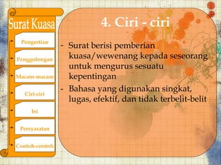 4. Ciri - ciri
 Pengertian
                - Surat berisi pemberian
Penggolongan      kuasa/wewenang kepada seseorang
                  untuk mengurus sesuatu
Macam-macam       kepentingan
                - Bahasa yang digunakan singkat,
   Ciri-ciri
                  lugas, efektif, dan tidak terbelit-belit
      Isi


 Persyaratan


Contoh-contoh
 