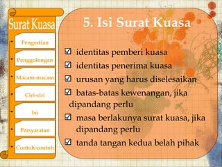 5. Isi Surat Kuasa
 Pengertian
                 identitas pemberi kuasa
Penggolongan
                 identitas penerima kuasa
Macam-macam      urusan yang harus diselesaikan
   Ciri-ciri      batas-batas kewenangan, jika
                dipandang perlu
      Isi
                 masa berlakunya surat kuasa, jika
 Persyaratan     dipandang perlu

Contoh-contoh
                 tanda tangan kedua belah pihak
 