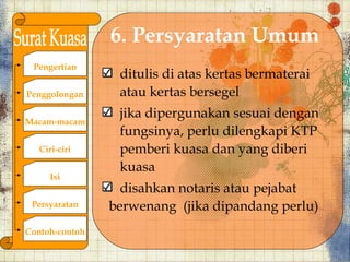 6. Persyaratan Umum
 Pengertian
                 ditulis di atas kertas bermaterai
Penggolongan     atau kertas bersegel
                 jika dipergunakan sesuai dengan
Macam-macam
                 fungsinya, perlu dilengkapi KTP
   Ciri-ciri     pemberi kuasa dan yang diberi
                 kuasa
      Isi
                  disahkan notaris atau pejabat
 Persyaratan    berwenang (jika dipandang perlu)
Contoh-contoh
 