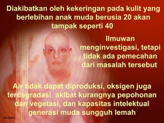 Diakibatkan oleh kekeringan pada kulit yang berlebihan anak muda berusia 20 akan tampak seperti 40  Air tidak dapat diproduksi, oksigen juga terdegradasi  akibat kurangnya pepohonan dan vegetasi, dan kapasitas intelektual generasi muda sungguh lemah Ilmuwan menginvestigasi, tetapi tidak ada pemecahan dari masalah tersebut  