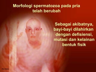 Morfologi spermatozoa pada pria telah berubah Sebagai akibatnya, bayi-bayi dilahirkan  dengan defisiensi, mutasi dan kelainan bentuk fisik 