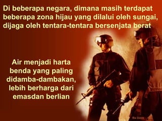 Di beberapa negara, dimana masih terdapat beberapa zona hijau yang dilalui oleh sungai,  dijaga oleh tentara-tentara bersenjata berat  Air menjadi harta benda yang paling didamba-dambakan,  lebih berharga dari emasdan berlian 