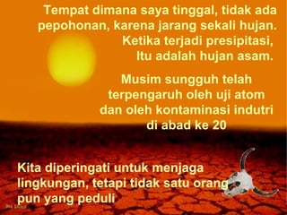 Tempat dimana saya tinggal, tidak ada pepohonan, karena jarang sekali hujan. Ketika terjadi presipitasi,  Itu adalah hujan asam.  Musim sungguh telah terpengaruh oleh uji atom dan oleh kontaminasi indutri di abad ke 20 Kita diperingati untuk menjaga lingkungan, tetapi tidak satu orang pun yang peduli 