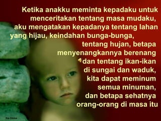 Ketika anakku meminta kepadaku untuk menceritakan tentang masa mudaku,  aku mengatakan kepadanya tentang lahan yang hijau, keindahan bunga-bunga,  tentang hujan, betapa  menyenangkannya berenang  dan tentang ikan-ikan  di sungai dan waduk,  kita dapat meminum  semua minuman,  dan betapa sehatnya  orang-orang di masa itu 