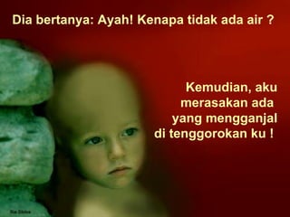Kemudian, aku merasakan ada  yang mengganjal di tenggorokan ku !  Dia bertanya: Ayah! Kenapa tidak ada air ?  