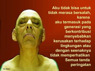 Aku tidak bisa untuk tidak merasa bersalah, karena  aku termasuk pada generasi yang berkontribusi menyebabkan kerusakan terhadap lingkungan atau dengan seenaknya tidak memperhatikan  Semua tanda  peringatan 