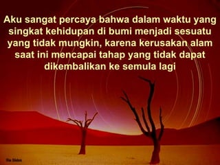 Aku sangat percaya bahwa dalam waktu yang singkat kehidupan di bumi menjadi sesuatu yang tidak mungkin, karena kerusakan alam saat ini mencapai tahap yang tidak dapat dikembalikan ke semula lagi 