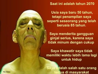   Saat ini adalah tahun 2070 Usia saya baru 50 tahun, tetapi penampilan saya seperti seseorang yang telah berusia 85 tahun . Saya menderita gangguan ginjal serius, karena saya tidak minum dengan cukup   Saya khawatir saya tidak memiliki waktu lebih lama lagi untuk hidup Saya adalah salah satu orang tertua di masyarakat 