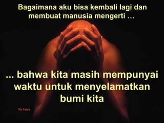 Bagaimana aku bisa kembali lagi dan membuat manusia mengerti …   ... bahwa kita masih mempunyai waktu untuk menyelamatkan bumi kita 