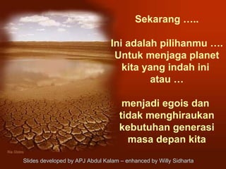 Sekarang ….. Ini adalah pilihanmu …. Untuk menjaga planet kita yang indah ini  atau … menjadi egois dan  tidak menghiraukan kebutuhan generasi masa depan kita Slides developed by APJ Abdul Kalam – enhanced by Willy Sidharta  