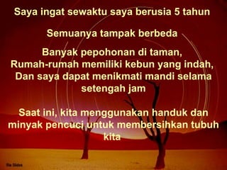 Saya ingat sewaktu saya berusia 5 tahun  Banyak pepohonan di taman,  Rumah-rumah memiliki kebun yang indah,  Dan saya dapat menikmati mandi selama setengah jam Semuanya tampak berbeda  Saat ini, kita menggunakan handuk dan minyak pencuci untuk membersihkan tubuh kita  
