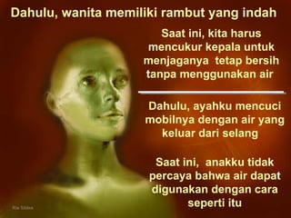 Dahulu, wanita memiliki rambut yang indah  Dahulu, ayahku mencuci mobilnya dengan air yang keluar dari selang  Saat ini,  anakku tidak percaya bahwa air dapat digunakan dengan cara seperti itu Saat ini, kita harus mencukur kepala untuk menjaganya  tetap bersih tanpa menggunakan air  