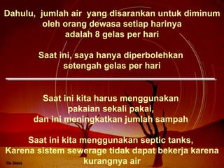 Dahulu,  jumlah air  yang disarankan untuk diminum oleh orang dewasa setiap harinya adalah 8 gelas per hari Saat ini, saya hanya diperbolehkan  setengah gelas per hari Saat ini kita harus menggunakan  pakaian sekali pakai,  dan ini meningkatkan jumlah sampah  Saat ini kita menggunakan septic tanks,  Karena sistem sewerage tidak dapat bekerja karena kurangnya air 