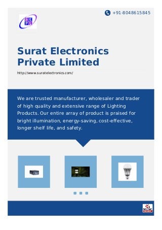 +91-8048615845
Surat Electronics
Private Limited
http://www.suratelectronics.com/
We are trusted manufacturer, wholesaler and trader
of high quality and extensive range of Lighting
Products. Our entire array of product is praised for
bright illumination, energy-saving, cost-effective,
longer shelf life, and safety.
 