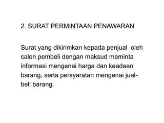 2. SURAT PERMINTAAN PENAWARAN
Surat yang dikirimkan kepada penjual oleh
calon pembeli dengan maksud meminta
informasi mengenai harga dan keadaan
barang, serta persyaratan mengenai jual-
beli barang.
 