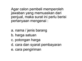 Agar calon pembeli memperoleh
jawaban yang memuaskan dari
penjual, maka surat ini perlu berisi
pertanyaan mengenai :
a. nama / jenis barang
b. harga satuan
c. potongan harga
d. cara dan syarat pembayaran
e. cara pengiriman
 