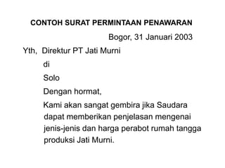 Bogor, 31 Januari 2003
Yth, Direktur PT Jati Murni
di
Solo
Dengan hormat,
Kami akan sangat gembira jika Saudara
dapat memberikan penjelasan mengenai
jenis-jenis dan harga perabot rumah tangga
produksi Jati Murni.
CONTOH SURAT PERMINTAAN PENAWARAN
 