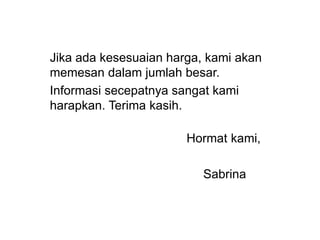 Jika ada kesesuaian harga, kami akan
memesan dalam jumlah besar.
Informasi secepatnya sangat kami
harapkan. Terima kasih.
Hormat kami,
Sabrina
 