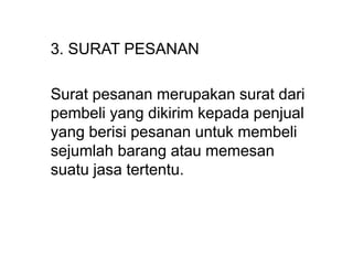 3. SURAT PESANAN
Surat pesanan merupakan surat dari
pembeli yang dikirim kepada penjual
yang berisi pesanan untuk membeli
sejumlah barang atau memesan
suatu jasa tertentu.
 
