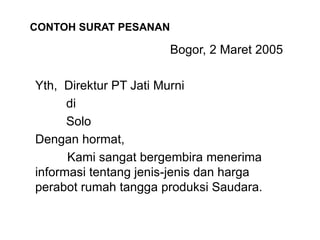 Bogor, 2 Maret 2005
Yth, Direktur PT Jati Murni
di
Solo
Dengan hormat,
Kami sangat bergembira menerima
informasi tentang jenis-jenis dan harga
perabot rumah tangga produksi Saudara.
CONTOH SURAT PESANAN
 