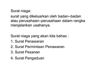 Surat niaga:
surat yang dikeluarkan oleh badan–badan
atau perusahaan–perusahaan dalam rangka
menjalankan usahanya.
Surat niaga yang akan kita bahas :
1. Surat Penawaran
2. Surat Permintaan Penawaran
3. Surat Pesanan
4. Surat Pengaduan
 