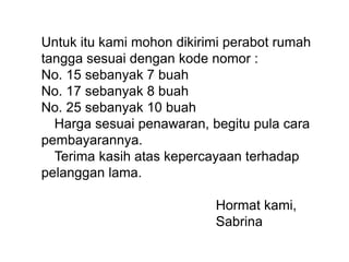 Untuk itu kami mohon dikirimi perabot rumah
tangga sesuai dengan kode nomor :
No. 15 sebanyak 7 buah
No. 17 sebanyak 8 buah
No. 25 sebanyak 10 buah
Harga sesuai penawaran, begitu pula cara
pembayarannya.
Terima kasih atas kepercayaan terhadap
pelanggan lama.
Hormat kami,
Sabrina
 