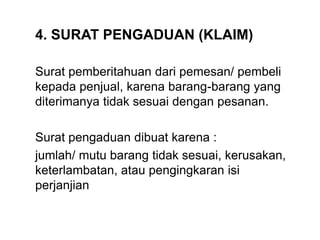 4. SURAT PENGADUAN (KLAIM)
Surat pemberitahuan dari pemesan/ pembeli
kepada penjual, karena barang-barang yang
diterimanya tidak sesuai dengan pesanan.
Surat pengaduan dibuat karena :
jumlah/ mutu barang tidak sesuai, kerusakan,
keterlambatan, atau pengingkaran isi
perjanjian
 