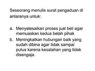 Seseorang menulis surat pengaduan di
antaranya untuk:
a. Menyelesaikan proses jual beli agar
memuaskan kedua belah pihak
b. Meningkatkan hubungan baik yang
sudah dibina agar tidak sampai
putus karena kesalahan yang tidak
disengaja.
 