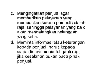 c. Mengingatkan penjual agar
memberikan pelayanan yang
memuaskan karena pembeli adalah
raja, sehingga pelayanan yang baik
akan mendatangkan pelanggan
yang setia.
d. Meminta informasi atau keterangan
kepada penjual, harus kepada
siapa dirinya menuntut ganti rugi
jika kesalahan bukan pada pihak
penjual.
 