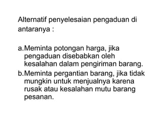 Alternatif penyelesaian pengaduan di
antaranya :
a.Meminta potongan harga, jika
pengaduan disebabkan oleh
kesalahan dalam pengiriman barang.
b.Meminta pergantian barang, jika tidak
mungkin untuk menjualnya karena
rusak atau kesalahan mutu barang
pesanan.
 