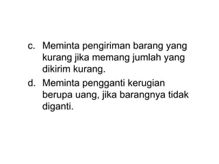 c. Meminta pengiriman barang yang
kurang jika memang jumlah yang
dikirim kurang.
d. Meminta pengganti kerugian
berupa uang, jika barangnya tidak
diganti.
 