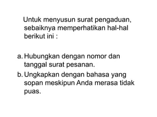 Untuk menyusun surat pengaduan,
sebaiknya memperhatikan hal-hal
berikut ini :
a.Hubungkan dengan nomor dan
tanggal surat pesanan.
b.Ungkapkan dengan bahasa yang
sopan meskipun Anda merasa tidak
puas.
 