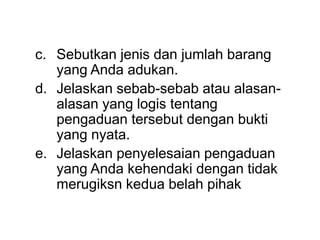 c. Sebutkan jenis dan jumlah barang
yang Anda adukan.
d. Jelaskan sebab-sebab atau alasan-
alasan yang logis tentang
pengaduan tersebut dengan bukti
yang nyata.
e. Jelaskan penyelesaian pengaduan
yang Anda kehendaki dengan tidak
merugiksn kedua belah pihak
 