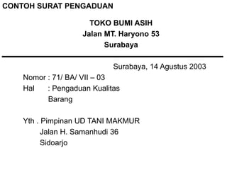 TOKO BUMI ASIH
Jalan MT. Haryono 53
Surabaya
Surabaya, 14 Agustus 2003
Nomor : 71/ BA/ VII – 03
Hal : Pengaduan Kualitas
Barang
Yth . Pimpinan UD TANI MAKMUR
Jalan H. Samanhudi 36
Sidoarjo
CONTOH SURAT PENGADUAN
 